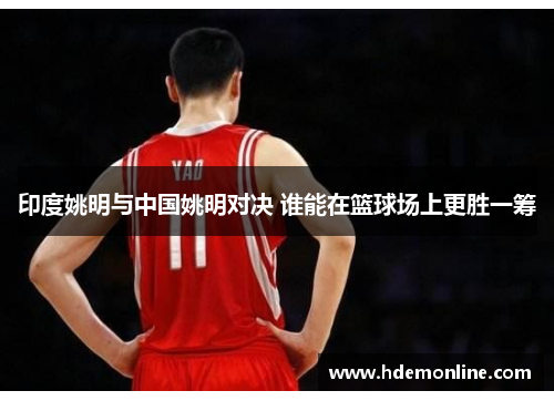 印度姚明与中国姚明对决 谁能在篮球场上更胜一筹