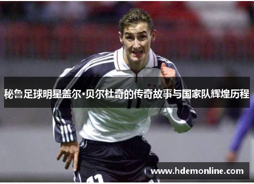 秘鲁足球明星盖尔·贝尔杜奇的传奇故事与国家队辉煌历程