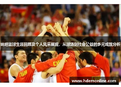 姚明篮球生涯回顾及个人风采展现，从球场到社会公益的多元成就分析