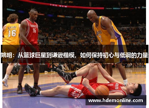 姚明：从篮球巨星到谦逊楷模，如何保持初心与低调的力量