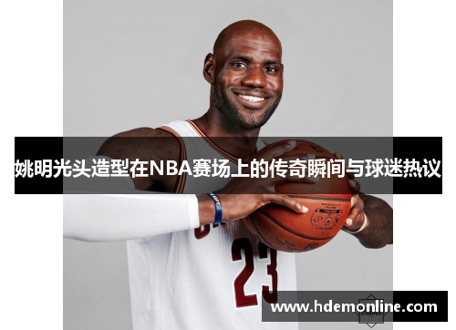 姚明光头造型在NBA赛场上的传奇瞬间与球迷热议